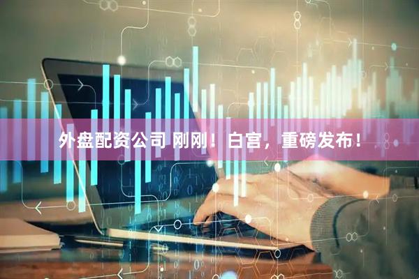 外盘配资公司 刚刚！白宫，重磅发布！