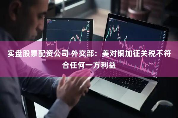 实盘股票配资公司 外交部：美对铜加征关税不符合任何一方利益