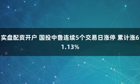 实盘配资开户 国投中鲁连续5个交易日涨停 累计涨61.13%