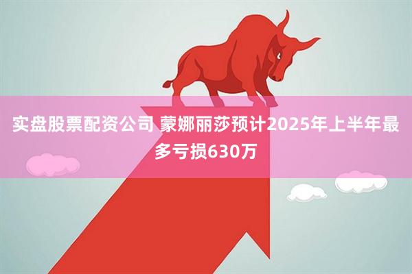 实盘股票配资公司 蒙娜丽莎预计2025年上半年最多亏损630万