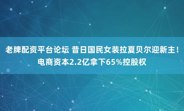 老牌配资平台论坛 昔日国民女装拉夏贝尔迎新主！电商资本2.2亿拿下65%控股权