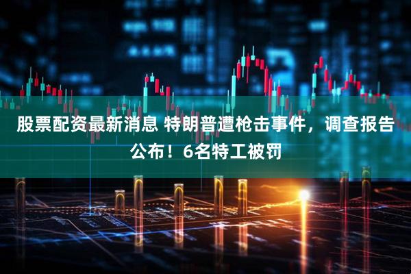 股票配资最新消息 特朗普遭枪击事件，调查报告公布！6名特工被罚