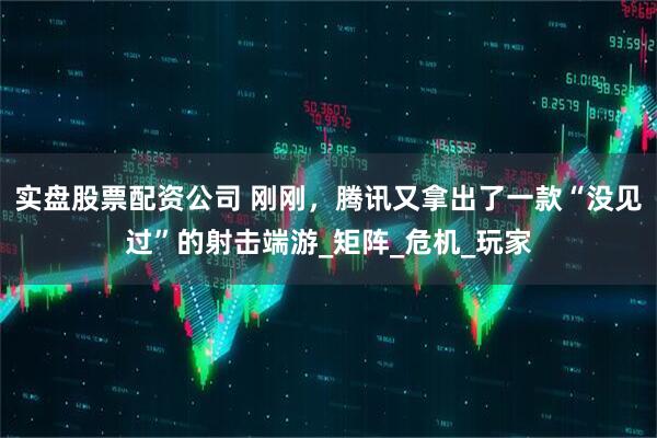 实盘股票配资公司 刚刚，腾讯又拿出了一款“没见过”的射击端游_矩阵_危机_玩家