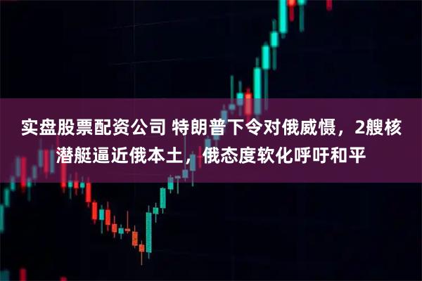 实盘股票配资公司 特朗普下令对俄威慑，2艘核潜艇逼近俄本土，俄态度软化呼吁和平