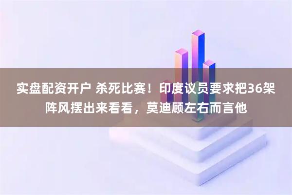 实盘配资开户 杀死比赛！印度议员要求把36架阵风摆出来看看，莫迪顾左右而言他