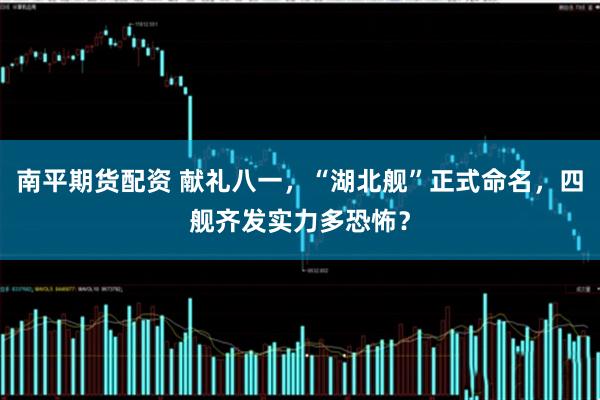 南平期货配资 献礼八一，“湖北舰”正式命名，四舰齐发实力多恐怖？