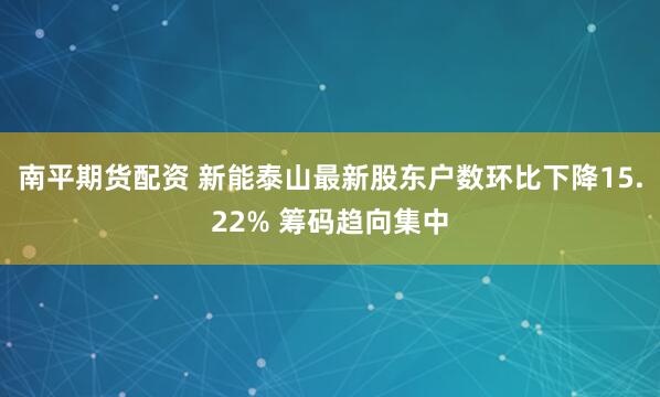 南平期货配资 新能泰山最新股东户数环比下降15.22% 筹码趋向集中