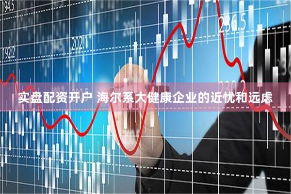 实盘配资开户 海尔系大健康企业的近忧和远虑