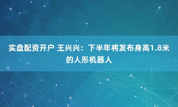 实盘配资开户 王兴兴：下半年将发布身高1.8米的人形机器人