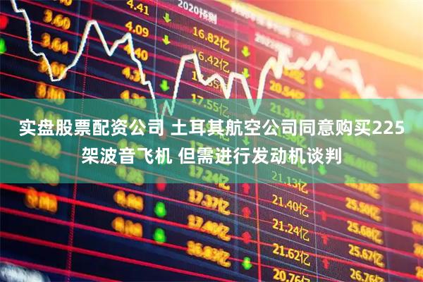 实盘股票配资公司 土耳其航空公司同意购买225架波音飞机 但需进行发动机谈判