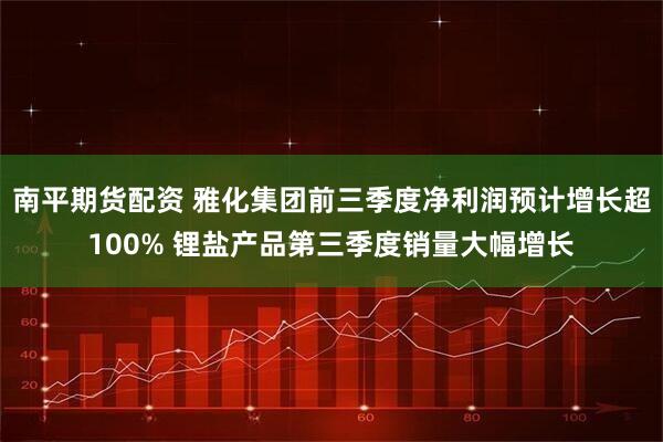 南平期货配资 雅化集团前三季度净利润预计增长超100% 锂盐产品第三季度销量大幅增长